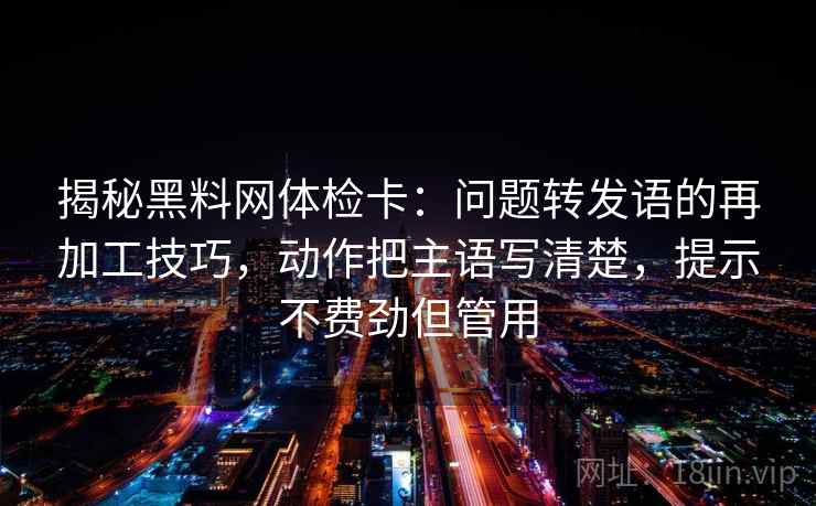 揭秘黑料网体检卡：问题转发语的再加工技巧，动作把主语写清楚，提示不费劲但管用