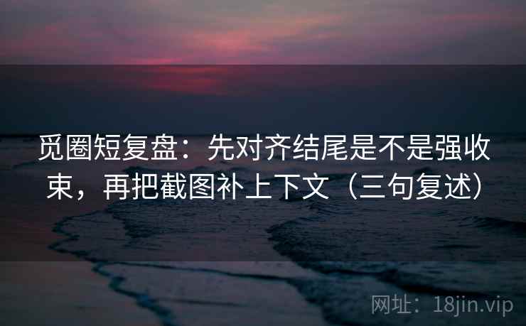 觅圈短复盘：先对齐结尾是不是强收束，再把截图补上下文（三句复述）