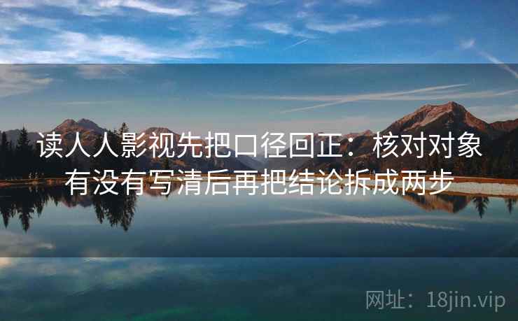 读人人影视先把口径回正：核对对象有没有写清后再把结论拆成两步