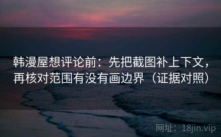 韩漫屋想评论前：先把截图补上下文，再核对范围有没有画边界（证据对照）