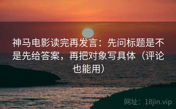 神马电影读完再发言:先问标题是不是先给答案,再把对象写具体(评论也能用) 神马电影读完再发言:先问标题是不是先给答案,再把对象写具体(评论也能用)