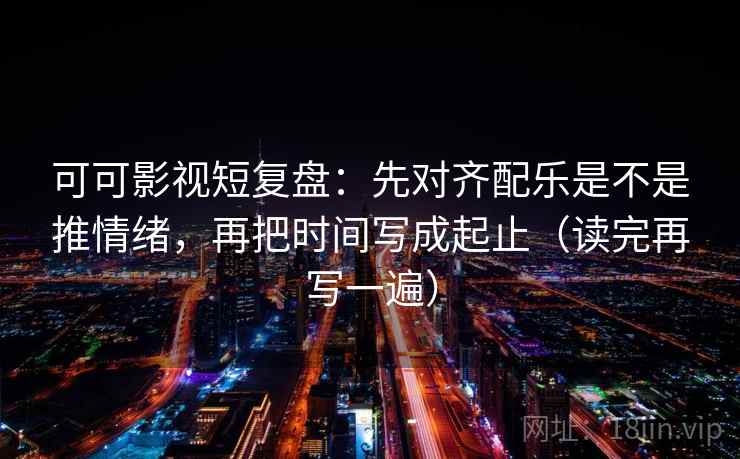 可可影视短复盘：先对齐配乐是不是推情绪，再把时间写成起止（读完再写一遍）