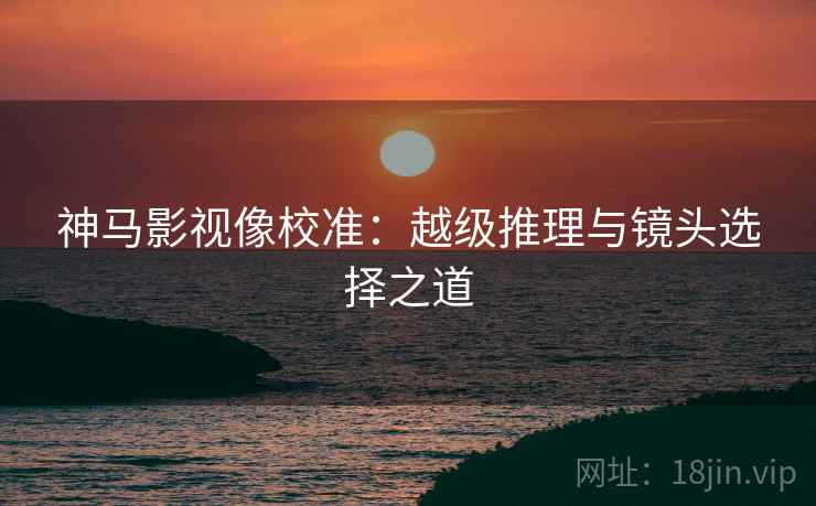 神马影视像校准：越级推理与镜头选择之道