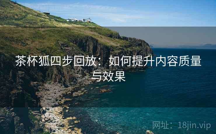 茶杯狐四步回放:如何提升内容质量与效果 茶杯狐四步回放:如何提升内容质量与效果