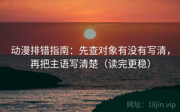 动漫排错指南：先查对象有没有写清，再把主语写清楚（读完更稳）