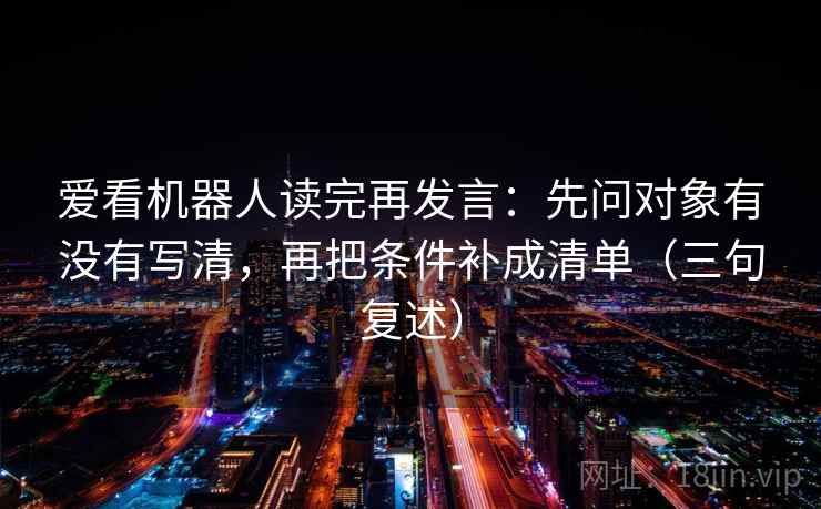 爱看机器人读完再发言:先问对象有没有写清,再把条件补成清单(三句复述) 爱看机器人读完再发言:先问对象有没有写清,再把条件补成清单(三句复述)