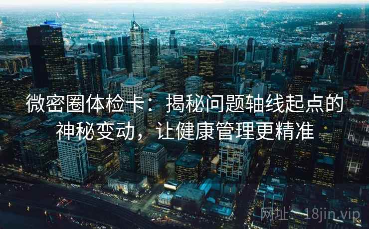 微密圈体检卡:揭秘问题轴线起点的神秘变动,让健康管理更精准 微密圈体检卡:揭秘问题轴线起点的神秘变动,让健康管理更精准