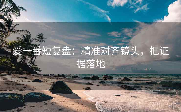爱一番短复盘:精准对齐镜头,把证据落地 爱一番短复盘:精准对齐镜头,把证据落地