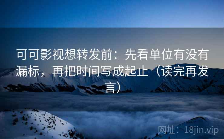 可可影视想转发前：先看单位有没有漏标，再把时间写成起止（读完再发言）