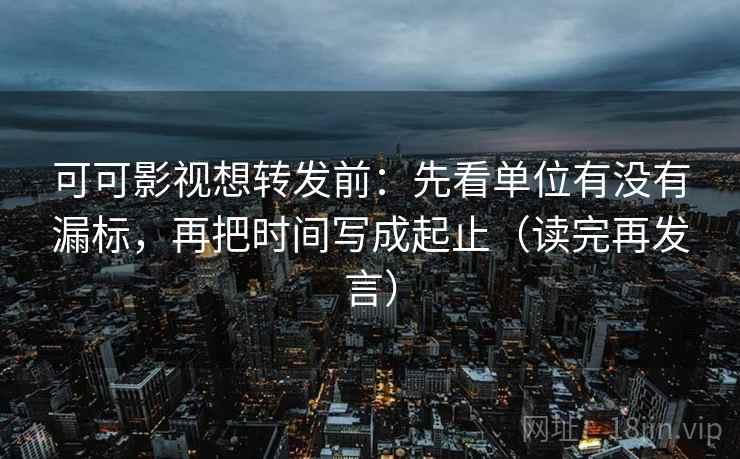 可可影视想转发前：先看单位有没有漏标，再把时间写成起止（读完再发言）