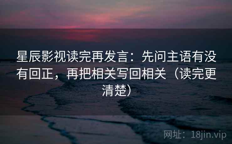 星辰影视读完再发言：先问主语有没有回正，再把相关写回相关（读完更清楚）
