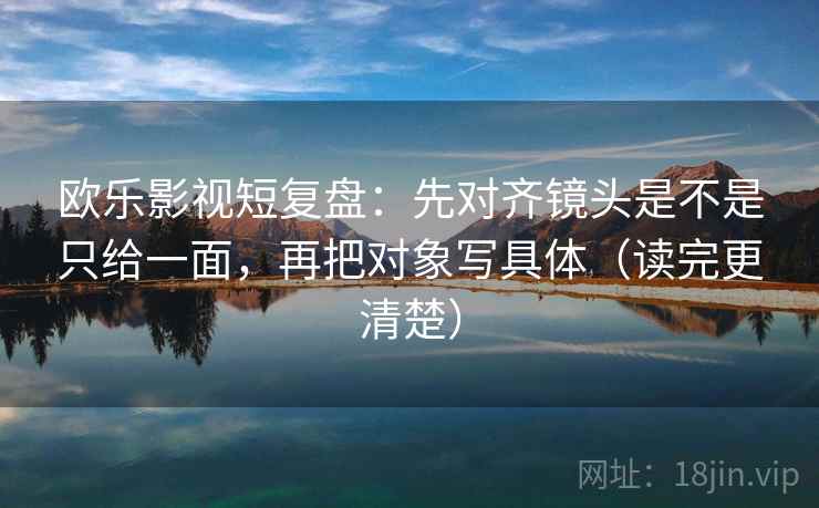 欧乐影视短复盘:先对齐镜头是不是只给一面,再把对象写具体(读完更清楚) 欧乐影视短复盘:先对齐镜头是不是只给一面,再把对象写具体(读完更清楚)