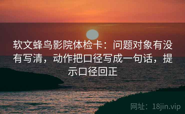 软文蜂鸟影院体检卡:问题对象有没有写清,动作把口径写成一句话,提示口径回正 软文蜂鸟影院体检卡:问题对象有没有写清,动作把口径写成一句话,提示口径回正