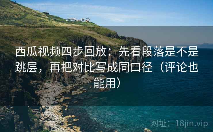 西瓜视频四步回放：先看段落是不是跳层，再把对比写成同口径（评论也能用）