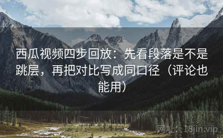 西瓜视频四步回放：先看段落是不是跳层，再把对比写成同口径（评论也能用）