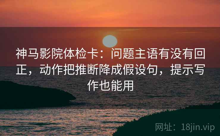 神马影院体检卡：问题主语有没有回正，动作把推断降成假设句，提示写作也能用