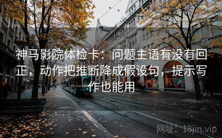 神马影院体检卡：问题主语有没有回正，动作把推断降成假设句，提示写作也能用