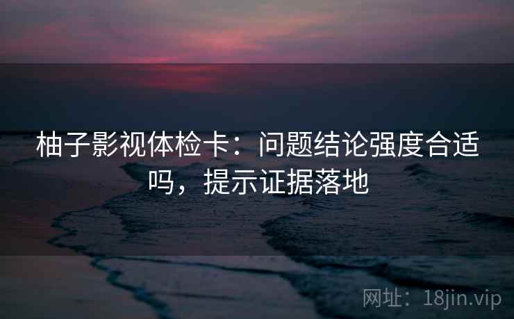 柚子影视体检卡：问题结论强度合适吗，提示证据落地