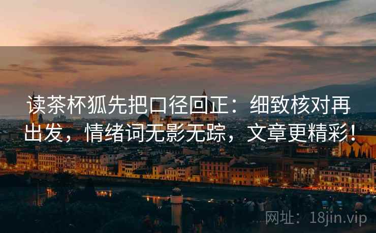 读茶杯狐先把口径回正:细致核对再出发,情绪词无影无踪,文章更精彩! 读茶杯狐先把口径回正:细致核对再出发,情绪词无影无踪,文章更精彩!