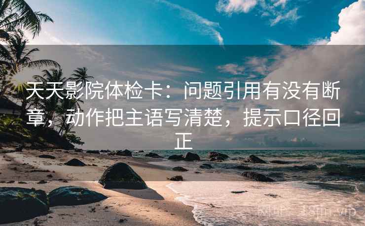 天天影院体检卡：问题引用有没有断章，动作把主语写清楚，提示口径回正
