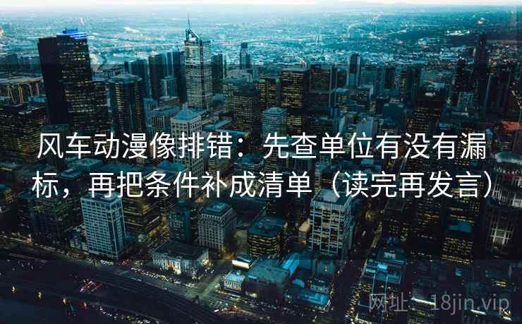 风车动漫像排错:先查单位有没有漏标,再把条件补成清单(读完再发言) 风车动漫像排错:先查单位有没有漏标,再把条件补成清单(读完再发言)