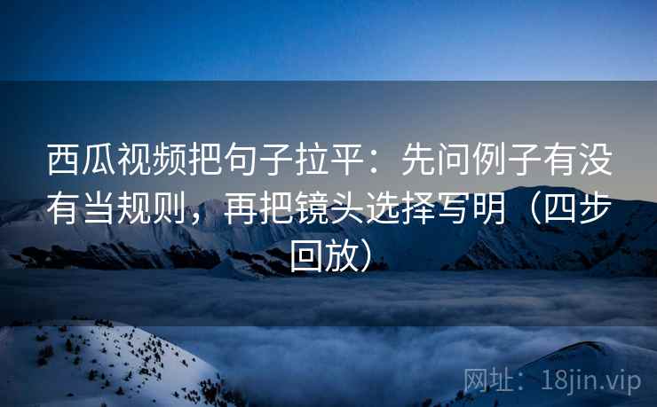 西瓜视频把句子拉平:先问例子有没有当规则,再把镜头选择写明(四步回放) 西瓜视频把句子拉平:先问例子有没有当规则,再把镜头选择写明(四步回放)