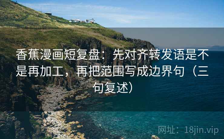 香蕉漫画短复盘:先对齐转发语是不是再加工,再把范围写成边界句(三句复述) 香蕉漫画短复盘:先对齐转发语是不是再加工,再把范围写成边界句(三句复述)