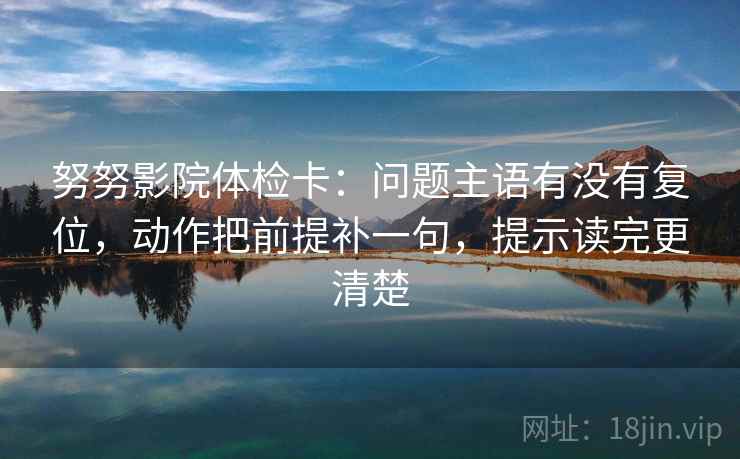 努努影院体检卡:问题主语有没有复位,动作把前提补一句,提示读完更清楚 努努影院体检卡:问题主语有没有复位,动作把前提补一句,提示读完更清楚
