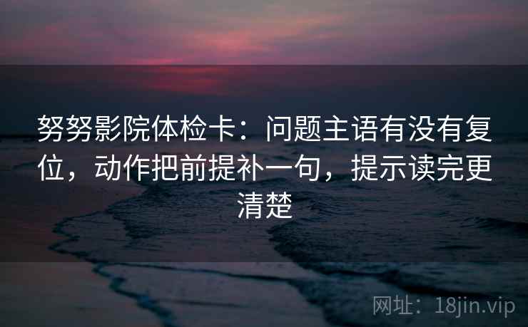 努努影院体检卡:问题主语有没有复位,动作把前提补一句,提示读完更清楚 努努影院体检卡:问题主语有没有复位,动作把前提补一句,提示读完更清楚