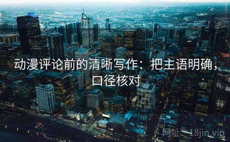 动漫评论前的清晰写作:把主语明确,口径核对 动漫评论前的清晰写作:把主语明确,口径核对
