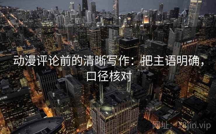 动漫评论前的清晰写作:把主语明确,口径核对 动漫评论前的清晰写作:把主语明确,口径核对