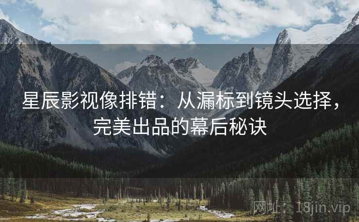 星辰影视像排错:从漏标到镜头选择,完美出品的幕后秘诀 星辰影视像排错:从漏标到镜头选择,完美出品的幕后秘诀