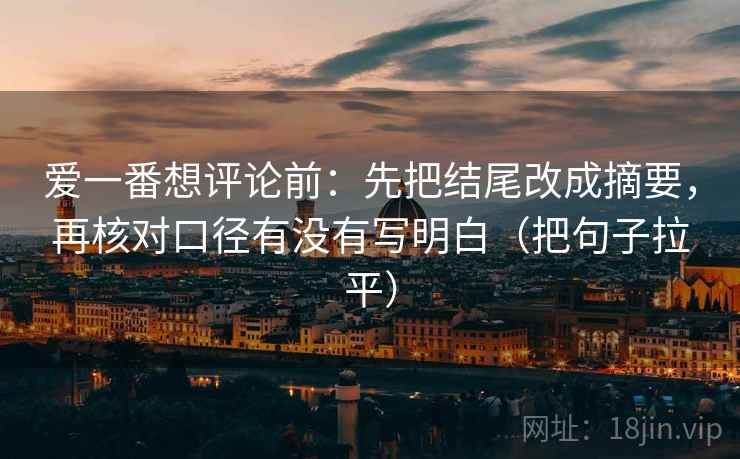 爱一番想评论前:先把结尾改成摘要,再核对口径有没有写明白(把句子拉平) 爱一番想评论前:先把结尾改成摘要,再核对口径有没有写明白(把句子拉平)
