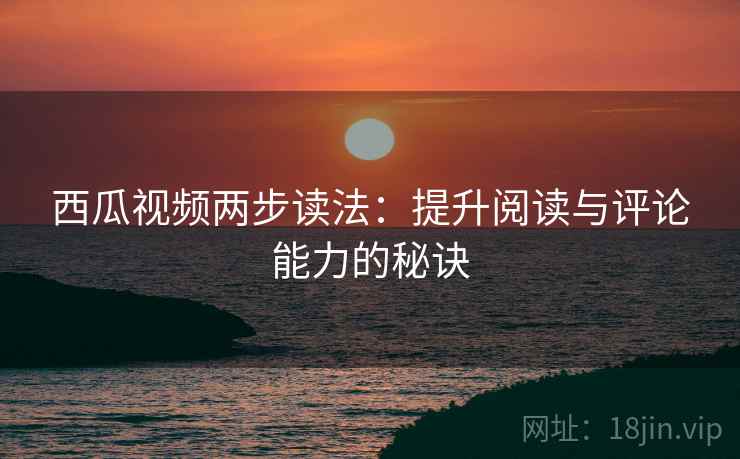西瓜视频两步读法:提升阅读与评论能力的秘诀 西瓜视频两步读法:提升阅读与评论能力的秘诀